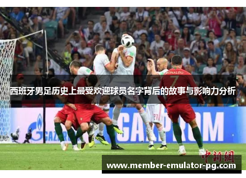 西班牙男足历史上最受欢迎球员名字背后的故事与影响力分析