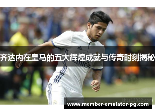 齐达内在皇马的五大辉煌成就与传奇时刻揭秘