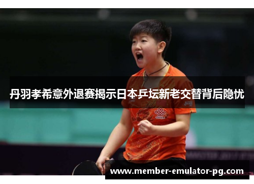 丹羽孝希意外退赛揭示日本乒坛新老交替背后隐忧