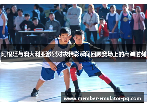 阿根廷与澳大利亚激烈对决精彩瞬间回顾赛场上的高潮时刻