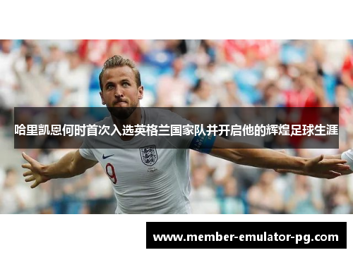 哈里凯恩何时首次入选英格兰国家队并开启他的辉煌足球生涯