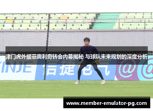 津门虎外援菲奥利奇转会内幕揭秘 与球队未来规划的深度分析