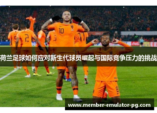 荷兰足球如何应对新生代球员崛起与国际竞争压力的挑战
