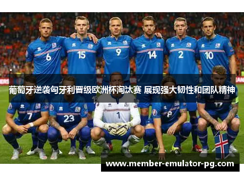 葡萄牙逆袭匈牙利晋级欧洲杯淘汰赛 展现强大韧性和团队精神