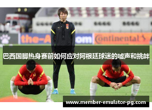 巴西国脚热身赛前如何应对阿根廷球迷的嘘声和挑衅