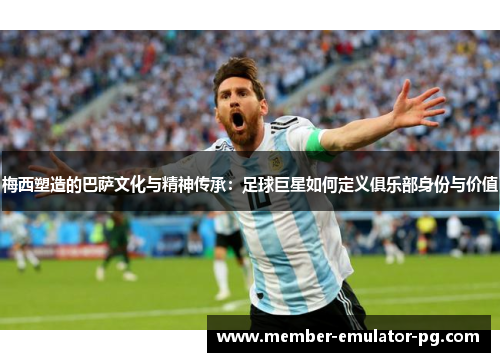 梅西塑造的巴萨文化与精神传承：足球巨星如何定义俱乐部身份与价值