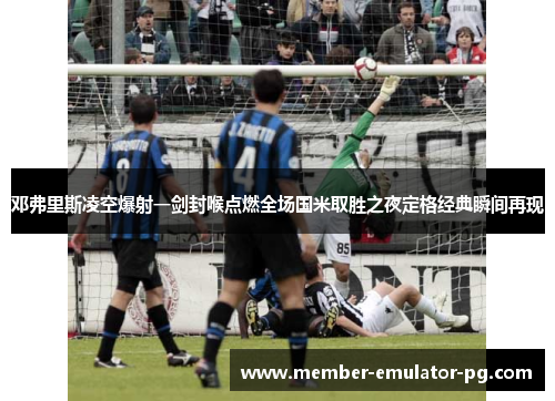 邓弗里斯凌空爆射一剑封喉点燃全场国米取胜之夜定格经典瞬间再现