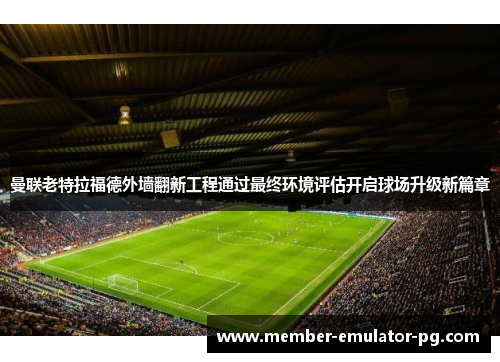 曼联老特拉福德外墙翻新工程通过最终环境评估开启球场升级新篇章