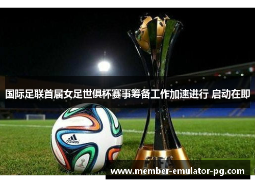国际足联首届女足世俱杯赛事筹备工作加速进行 启动在即